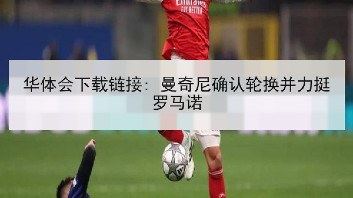 华体会下载链接: 曼奇尼确认轮换并力挺罗马诺