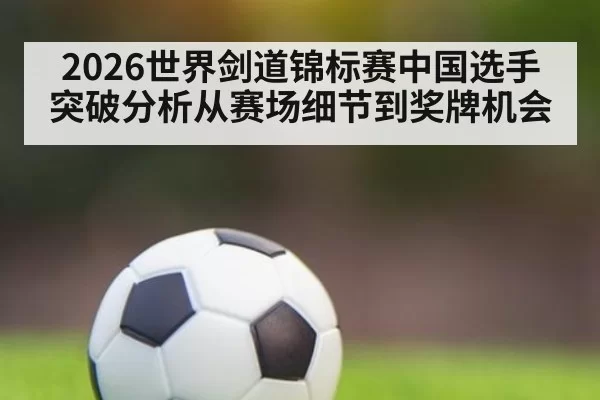 2026世界剑道锦标赛中国选手突破分析从赛场细节到奖牌机会